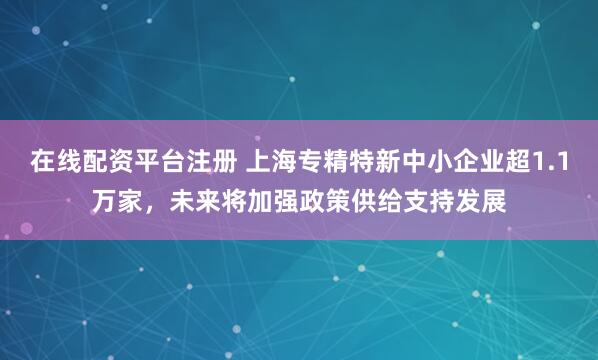 在线配资平台注册 上海专精特新中小企业超1.1万家，未来将加强政策供给支持发展