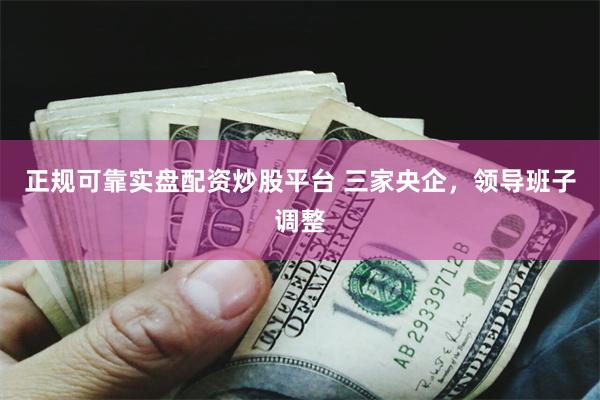 正规可靠实盘配资炒股平台 三家央企，领导班子调整