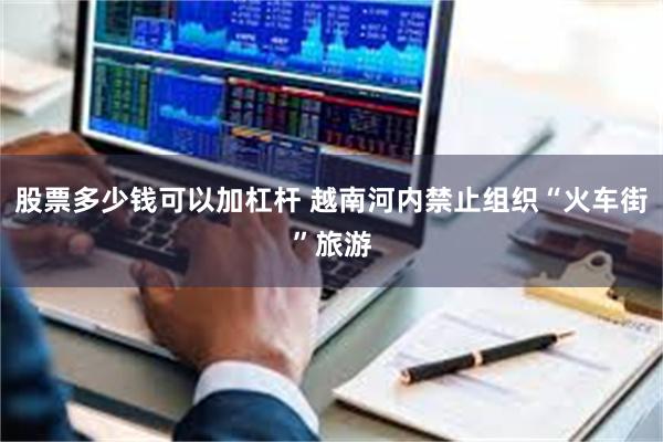 股票多少钱可以加杠杆 越南河内禁止组织“火车街”旅游