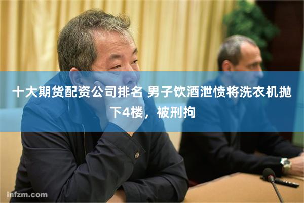 十大期货配资公司排名 男子饮酒泄愤将洗衣机抛下4楼，被刑拘