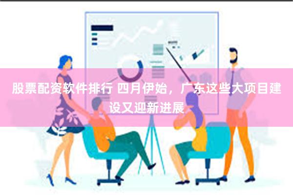 股票配资软件排行 四月伊始，广东这些大项目建设又迎新进展
