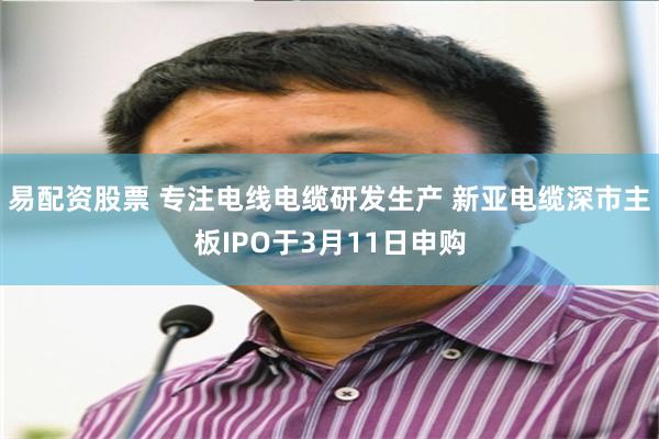 易配资股票 专注电线电缆研发生产 新亚电缆深市主板IPO于3月11日申购