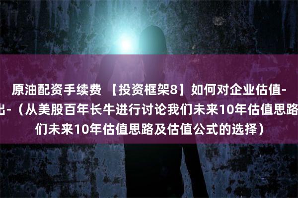 原油配资手续费 【投资框架8】如何对企业估值-什么时候买入、卖出-（从美股百年长牛进行讨论我们未来10年估值思路及估值公式的选择）