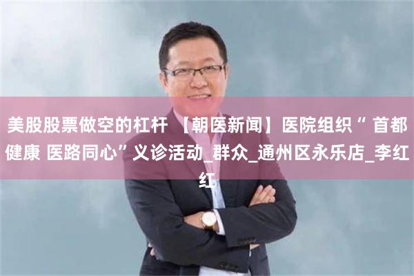 美股股票做空的杠杆 【朝医新闻】医院组织“ 首都健康 医路同心”义诊活动_群众_通州区永乐店_李红