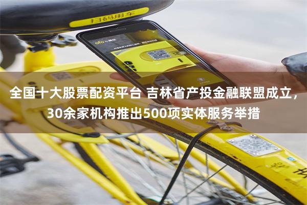 全国十大股票配资平台 吉林省产投金融联盟成立，30余家机构推出500项实体服务举措