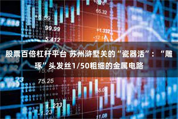 股票百倍杠杆平台 苏州浒墅关的“瓷器活”：“雕琢”头发丝1/50粗细的金属电路