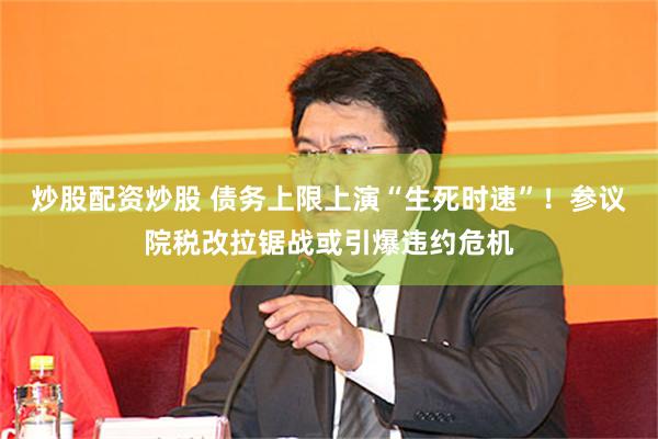 炒股配资炒股 债务上限上演“生死时速”！参议院税改拉锯战或引爆违约危机