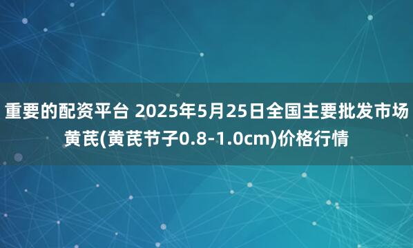 重要的配资平台 2025年5月25日全国主要批发市场黄芪(黄芪节子0.8-1.0cm)价格行情