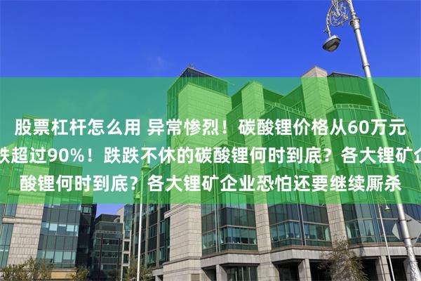 股票杠杆怎么用 异常惨烈！碳酸锂价格从60万元跌至不足6万/吨，暴跌超过90%！跌跌不休的碳酸锂何时到底？各大锂矿企业恐怕还要继续厮杀