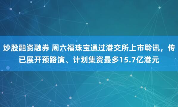 炒股融资融券 周六福珠宝通过港交所上市聆讯，传已展开预路演、计划集资最多15.7亿港元