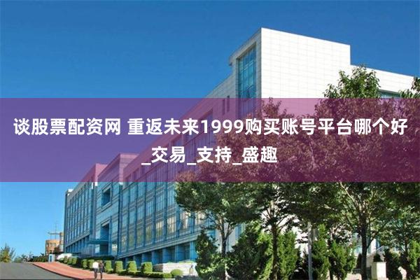谈股票配资网 重返未来1999购买账号平台哪个好_交易_支持_盛趣