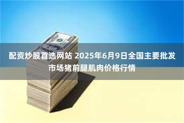配资炒股首选网站 2025年6月9日全国主要批发市场猪前腿肌肉价格行情