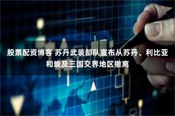 股票配资博客 苏丹武装部队宣布从苏丹、利比亚和埃及三国交界地区撤离