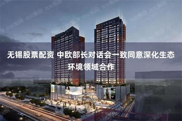 无锡股票配资 中欧部长对话会一致同意深化生态环境领域合作