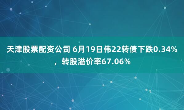 天津股票配资公司 6月19日伟22转债下跌0.34%，转股溢价率67.06%