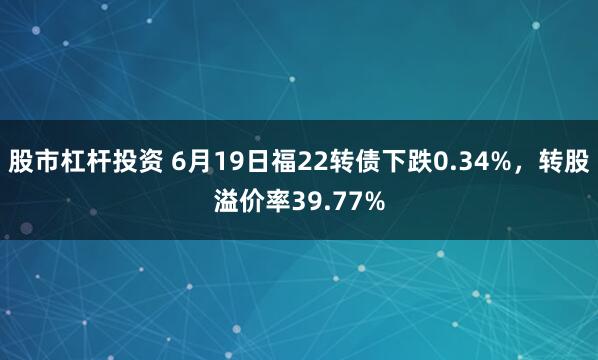 股市杠杆投资 6月19日福22转债下跌0.34%，转股溢价率39.77%