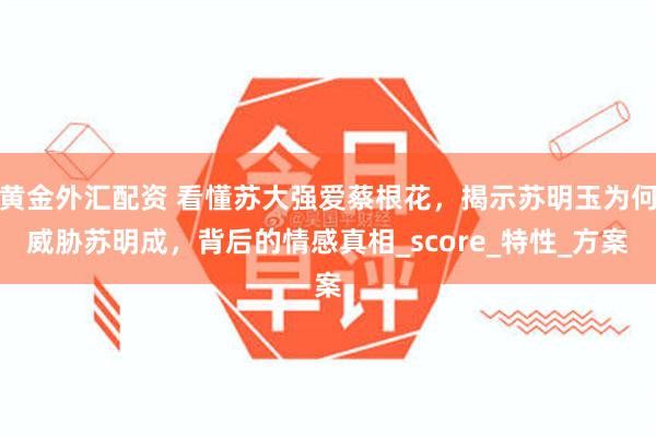 黄金外汇配资 看懂苏大强爱蔡根花，揭示苏明玉为何威胁苏明成，背后的情感真相_score_特性_方案