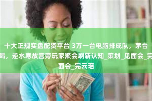 十大正规实盘配资平台 3万一台电脑排成队，茅台当水喝，逆水寒故宫旁玩家聚会刷新认知_策划_见面会_完云瑶