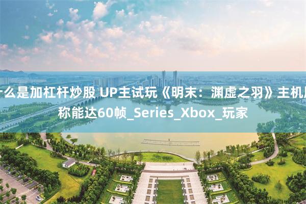 什么是加杠杆炒股 UP主试玩《明末：渊虚之羽》主机版称能达60帧_Series_Xbox_玩家